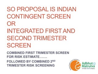 SO PROPOSAL IS INDIAN
CONTINGENT SCREEN
OR
INTEGRATED FIRST AND
SECOND TRIMESTER
SCREEN
COMBINED FIRST TRIMESTER SCREEN
FOR RISK ESTIMATE…….
FOLLOWED BY COMBINED 2ND
TRIMESTER RISK SCREENING
 
