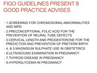 FIGO GUIDELINES PRESENT 8
GOOD PRACTICE ADVISES
• 1.SCREENING FOR CHROMOSOMAL ABNORMALITIES
AND NIPD
• 2.PRECONCEPTIONAL FOLIC ACID FOR THE
PREVENTION OF NEURAL TUBE DEFECTS
• 3.CERVICAL LENGTH AND PROGESTERONE FOR THE
PREDICTION AND PREVENTION OF PRETERM BIRTH
• 4. & 5.MAGNISIUM SULPHATE USE IN OBSTETRICS
• 6.ULTRASOUND EXAMINATION IN PREGNANCY
• 7.THYROID DISEASE IN PREGNANCY
• 8.HYPERGLYCEMIA IN PREGNANCY
 