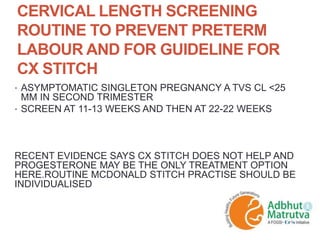 CERVICAL LENGTH SCREENING
ROUTINE TO PREVENT PRETERM
LABOUR AND FOR GUIDELINE FOR
CX STITCH
• ASYMPTOMATIC SINGLETON PREGNANCY A TVS CL <25
MM IN SECOND TRIMESTER
• SCREEN AT 11-13 WEEKS AND THEN AT 22-22 WEEKS
RECENT EVIDENCE SAYS CX STITCH DOES NOT HELP AND
PROGESTERONE MAY BE THE ONLY TREATMENT OPTION
HERE.ROUTINE MCDONALD STITCH PRACTISE SHOULD BE
INDIVIDUALISED
 