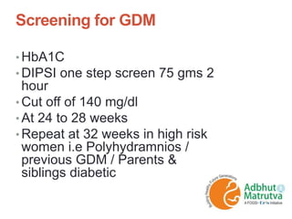 Screening for GDM
• HbA1C
• DIPSI one step screen 75 gms 2
hour
• Cut off of 140 mg/dl
• At 24 to 28 weeks
• Repeat at 32 weeks in high risk
women i.e Polyhydramnios /
previous GDM / Parents &
siblings diabetic
 