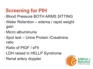 Screening for PIH
• Blood Pressure BOTH ARMS SITTING
• Water Retention – edema / rapid weight
gain
• Micro albuminuria
• Spot test – Urine Protein /Creatinine
ratio
• Ratio of PlGF / sFlt
• LDH raised in HELLP Syndrome
• Renal artery doppler
 