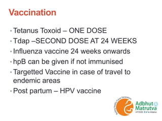 Vaccination
• Tetanus Toxoid – ONE DOSE
• Tdap –SECOND DOSE AT 24 WEEKS
• Influenza vaccine 24 weeks onwards
• hpB can be given if not immunised
• Targetted Vaccine in case of travel to
endemic areas
• Post partum – HPV vaccine
 
