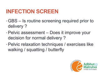 INFECTION SCREEN
• GBS – Is routine screening required prior to
delivery ?
• Pelvic assessment – Does it improve your
decision for normal delivery ?
• Pelvic relaxation techniques / exercises like
walking / squatting / butterfly
 