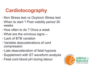 Cardiotocography
• Non Stress test vs Oxytocin Stress test
• When to start ? Post viability period 30
weeks
• How often to do ? Once a week
• What are the omnious signs –
Lack of BTB variation
Variable deaccelerations of cord
compression
Late deacceleration of fetal hypoxia
• Supplement with ST waveform analysis
• Fetal cord blood pH during labour
 