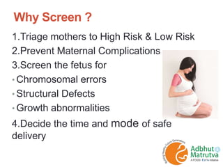 Why Screen ?
1.Triage mothers to High Risk & Low Risk
2.Prevent Maternal Complications
3.Screen the fetus for
• Chromosomal errors
• Structural Defects
• Growth abnormalities
4.Decide the time and mode of safe
delivery
 