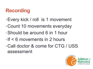 Recording
•Every kick / roll is 1 movement
•Count 10 movements everyday
•Should be around 6 in 1 hour
•If < 6 movements in 2 hours
•Call doctor & come for CTG / USS
assessment
 