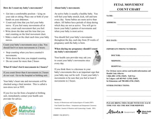 About baby’s movements
An active baby is usually a healthy baby. You
will feel your baby stretch, kick, roll and turn
every day. Some babies are more active than
others. All babies have periods of sleep during
which they are not as active. You will get to
know your baby’s pattern of movements and
when your baby is most active.
You should feel your baby’s movements
throughout the day, each day from 28 weeks of
pregnancy until the baby is born.
When during my pregnancy should I count
my baby’s movements?
Your health care provider may ask you
to count your baby’s movements once
every day.
If you think there is a decrease in your
baby’s movements this is an important sign that
your baby may not be well. Count your baby’s
movements to be sure that you feel at least 6
movements in 2 hours.
Reference:
Society of Obstetricians and Gynaecologists of Canada (2007).
Fetal Health Surveillance : Antepartum and Intrapartum Consensus
Guideline. Journal of Obstetrics and Gynaecology Canada. 29(9).
FETAL MOVEMENT
COUNT CHART
PLEASE BRING THIS CHART WITH YOU EACH
TIME YOU SEE THE DOCTOR/MIDWIFE
IMPORTANT PHONE NUMBERS:
DOCTOR:
MIDWIFE:
HOSPITAL:
DUE DATE:
OTHER INSTRUCTIONS:
For 24-hour nurse advice and health information call
Health Link Alberta:
1-866-408- LINK (5465)– Toll Free
In Calgary call 403-943- LINK (5465)
In Edmonton call 780-408-LINK (5465)
ADDRESS:
NAME:
HS0001-132 (2012/11)
How do I count my baby’s movements?
• Get into a comfortable position – lying on
your side or sitting. Place one or both of your
hands on your abdomen.
• Count each time that you feel your baby
move. If you feel many movements all at
once, count each movement that you feel.
• Write down the date and the time that you
start counting on the fetal movement chart.
• Make a mark on the chart each time your baby
moves.
• Stop counting when you have counted 6
movements.
• Write down the time you stopped counting.
• Do not count for more than 2 hours
What if I don’t feel 6 movements in 2 hours?
Count your baby’s movements once a day. You
should feel 6 or more movements in 2 hours.
If you count fewer than 6 movements in 2 hours
do not wait. Go to the hospital or birthing unit.
Your baby’s heart rate and movements will be
checked using a fetal monitor. This is called a
non-stress test or NST.
If you live too far from a hospital or birthing
unit, immediately contact your health care
provider for advice.
 