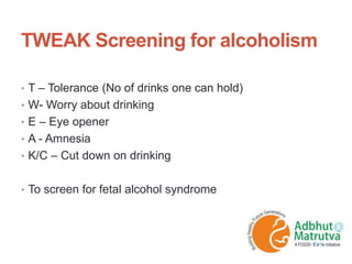 TWEAK Screening for alcoholism
• T – Tolerance (No of drinks one can hold)
• W- Worry about drinking
• E – Eye opener
• A - Amnesia
• K/C – Cut down on drinking
• To screen for fetal alcohol syndrome
 