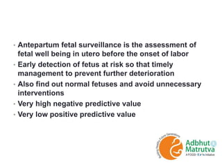 • Antepartum fetal surveillance is the assessment of
fetal well being in utero before the onset of labor
• Early detection of fetus at risk so that timely
management to prevent further deterioration
• Also find out normal fetuses and avoid unnecessary
interventions
• Very high negative predictive value
• Very low positive predictive value
 