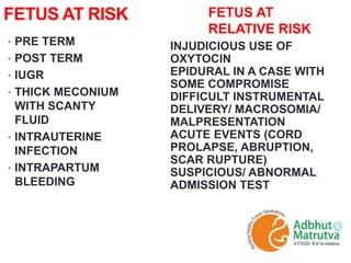FETUS AT RISK
• PRE TERM
• POST TERM
• IUGR
• THICK MECONIUM
WITH SCANTY
FLUID
• INTRAUTERINE
INFECTION
• INTRAPARTUM
BLEEDING
INJUDICIOUS USE OF
OXYTOCIN
EPIDURAL IN A CASE WITH
SOME COMPROMISE
DIFFICULT INSTRUMENTAL
DELIVERY/ MACROSOMIA/
MALPRESENTATION
ACUTE EVENTS (CORD
PROLAPSE, ABRUPTION,
SCAR RUPTURE)
SUSPICIOUS/ ABNORMAL
ADMISSION TEST
FETUS AT
RELATIVE RISK
 