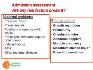 Admission assessment
Are any risk factors present?
Maternal problems
• Previous LSCS
• Pre-eclampsia
• Post-term pregnancy (>42
weeks)
• Prolonged membrane rupture
(>24 hours)
• Induced labour
• APH
• Other maternal disease
Fetal problems
• Growth restriction
• Prematurity
• Oligohydramnios
• Abnormal dopplers
• Multiple pregnancy
• Meconium stained liquor
• Breech presentation
 