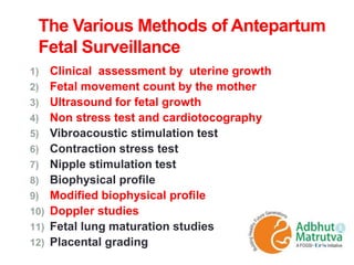 The Various Methods of Antepartum
Fetal Surveillance
1) Clinical assessment by uterine growth
2) Fetal movement count by the mother
3) Ultrasound for fetal growth
4) Non stress test and cardiotocography
5) Vibroacoustic stimulation test
6) Contraction stress test
7) Nipple stimulation test
8) Biophysical profile
9) Modified biophysical profile
10) Doppler studies
11) Fetal lung maturation studies
12) Placental grading
 