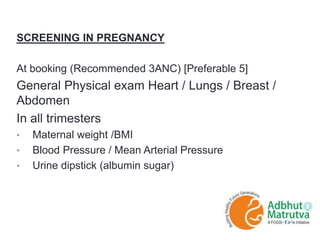 SCREENING IN PREGNANCY
At booking (Recommended 3ANC) [Preferable 5]
General Physical exam Heart / Lungs / Breast /
Abdomen
In all trimesters
• Maternal weight /BMI
• Blood Pressure / Mean Arterial Pressure
• Urine dipstick (albumin sugar)
 