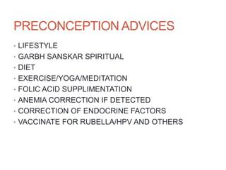 PRECONCEPTION ADVICES
• LIFESTYLE
• GARBH SANSKAR SPIRITUAL
• DIET
• EXERCISE/YOGA/MEDITATION
• FOLIC ACID SUPPLIMENTATION
• ANEMIA CORRECTION IF DETECTED
• CORRECTION OF ENDOCRINE FACTORS
• VACCINATE FOR RUBELLA/HPV AND OTHERS
 