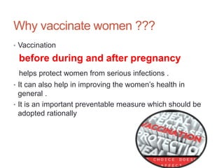 Why vaccinate women ???
• Vaccination
before during and after pregnancy
helps protect women from serious infections .
• It can also help in improving the women’s health in
general .
• It is an important preventable measure which should be
adopted rationally
 