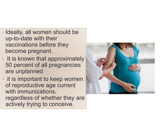 • Ideally, all women should be
up-to-date with their
vaccinations before they
become pregnant.
• It is known that approximately
50 percent of all pregnancies
are unplanned
• it is important to keep women
of reproductive age current
with immunizations,
regardless of whether they are
actively trying to conceive.
 