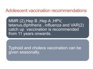 Adolescent vaccination recommendations
MMR (2),Hep B ,Hep A ,HPV,
tetanus,diphtheria , influenza and VAR(2)
catch up vaccination is recommended
from 11 years onwards.
Typhoid and cholera vaccination can be
given seasonally.
 