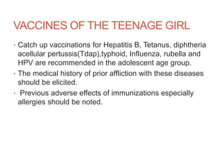 VACCINES OF THE TEENAGE GIRL
• Catch up vaccinations for Hepatitis B, Tetanus, diphtheria
acellular pertussis(Tdap),typhoid, Influenza, rubella and
HPV are recommended in the adolescent age group.
• The medical history of prior affliction with these diseases
should be elicited.
• Previous adverse effects of immunizations especially
allergies should be noted.
 