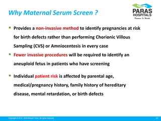 10Copyright © 2014 Well Woman Clinic. All rights reserved.
Why Maternal Serum Screen ?
 Provides a non-invasive method to identify pregnancies at risk
for birth defects rather than performing Chorionic Villous
Sampling (CVS) or Amniocentesis in every case
 Fewer invasive procedures will be required to identify an
aneuploid fetus in patients who have screening
 Individual patient risk is affected by parental age,
medical/pregnancy history, family history of hereditary
disease, mental retardation, or birth defects
 
