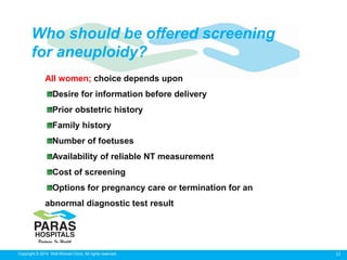 11Copyright © 2014 Well Woman Clinic. All rights reserved.
All women; choice depends upon
Desire for information before delivery
Prior obstetric history
Family history
Number of foetuses
Availability of reliable NT measurement
Cost of screening
Options for pregnancy care or termination for an
abnormal diagnostic test result
Who should be offered screening
for aneuploidy?
 
