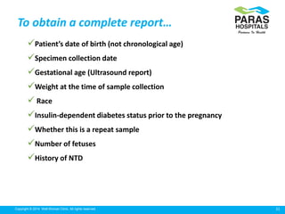 21Copyright © 2014 Well Woman Clinic. All rights reserved.
To obtain a complete report…
Patient’s date of birth (not chronological age)
Specimen collection date
Gestational age (Ultrasound report)
Weight at the time of sample collection
 Race
Insulin-dependent diabetes status prior to the pregnancy
Whether this is a repeat sample
Number of fetuses
History of NTD
 