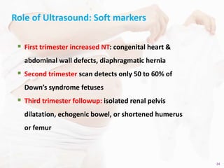 24Copyright © 2014 Well Woman Clinic. All rights reserved. 24
Role of Ultrasound: Soft markers
 First trimester increased NT: congenital heart &
abdominal wall defects, diaphragmatic hernia
 Second trimester scan detects only 50 to 60% of
Down’s syndrome fetuses
 Third trimester followup: isolated renal pelvis
dilatation, echogenic bowel, or shortened humerus
or femur
 