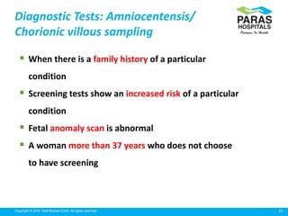 25Copyright © 2014 Well Woman Clinic. All rights reserved.
 When there is a family history of a particular
condition
 Screening tests show an increased risk of a particular
condition
 Fetal anomaly scan is abnormal
 A woman more than 37 years who does not choose
to have screening
Diagnostic Tests: Amniocentensis/
Chorionic villous sampling
 