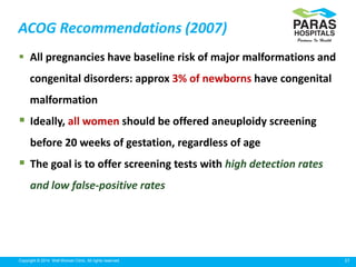 27Copyright © 2014 Well Woman Clinic. All rights reserved.
ACOG Recommendations (2007)
 All pregnancies have baseline risk of major malformations and
congenital disorders: approx 3% of newborns have congenital
malformation
 Ideally, all women should be offered aneuploidy screening
before 20 weeks of gestation, regardless of age
 The goal is to offer screening tests with high detection rates
and low false-positive rates
 