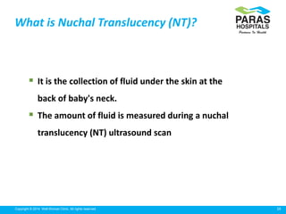 29Copyright © 2014 Well Woman Clinic. All rights reserved.
 It is the collection of fluid under the skin at the
back of baby's neck.
 The amount of fluid is measured during a nuchal
translucency (NT) ultrasound scan
What is Nuchal Translucency (NT)?
 