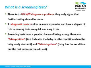 3Copyright © 2014 Well Woman Clinic. All rights reserved.
What is a screening test?
 These tests DO NOT diagnose a problem; they only signal that
further testing should be done.
 As diagnostic tests tend to be more expensive and have a degree of
risk; screening tests are quick and easy to do.
 Screening tests have a greater chance of being wrong; there are
“false-positive” (test indicates the baby has the condition when the
baby really does not) and “false-negatives” (baby has the condition
but the test indicates they do not).
 