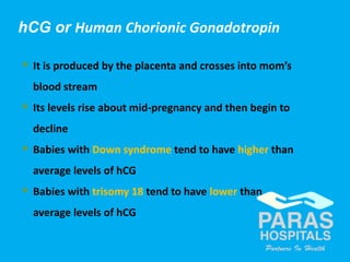 33Copyright © 2014 Well Woman Clinic. All rights reserved.
 It is produced by the placenta and crosses into mom’s
blood stream
 Its levels rise about mid-pregnancy and then begin to
decline
 Babies with Down syndrome tend to have higher than
average levels of hCG
 Babies with trisomy 18 tend to have lower than
average levels of hCG
hCG or Human Chorionic Gonadotropin
 