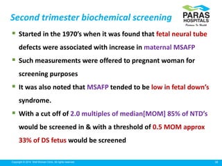 38Copyright © 2014 Well Woman Clinic. All rights reserved.
 Started in the 1970’s when it was found that fetal neural tube
defects were associated with increase in maternal MSAFP
 Such measurements were offered to pregnant woman for
screening purposes
 It was also noted that MSAFP tended to be low in fetal down’s
syndrome.
 With a cut off of 2.0 multiples of median[MOM] 85% of NTD’s
would be screened in & with a threshold of 0.5 MOM approx
33% of DS fetus would be screened
Second trimester biochemical screening
 