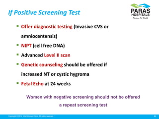 44Copyright © 2014 Well Woman Clinic. All rights reserved.
If Positive Screening Test
 Offer diagnostic testing (Invasive CVS or
amniocentensis)
 NIPT (cell free DNA)
 Advanced Level II scan
 Genetic counseling should be offered if
increased NT or cystic hygroma
 Fetal Echo at 24 weeks
Women with negative screening should not be offered
a repeat screening test
 