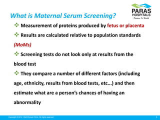 5Copyright © 2014 Well Woman Clinic. All rights reserved.
What is Maternal Serum Screening?
 Measurement of proteins produced by fetus or placenta
 Results are calculated relative to population standards
(MoMs)
 Screening tests do not look only at results from the
blood test
 They compare a number of different factors (including
age, ethnicity, results from blood tests, etc...) and then
estimate what are a person’s chances of having an
abnormality
 