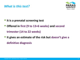 6Copyright © 2014 Well Woman Clinic. All rights reserved.
 It is a prenatal screening test
 Offered in first (9 to 13+6 weeks) and second
trimester (14 to 22 weeks)
 It gives an estimate of the risk but doesn’t give a
definitive diagnosis
What is this test?
 