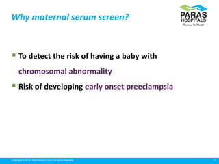 9Copyright © 2014 Well Woman Clinic. All rights reserved.
 To detect the risk of having a baby with
chromosomal abnormality
 Risk of developing early onset preeclampsia
Why maternal serum screen?
 