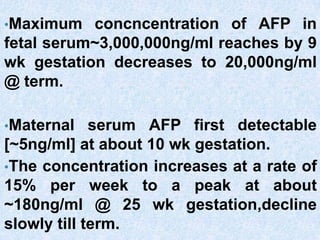 •Maximum concncentration of AFP in
fetal serum~3,000,000ng/ml reaches by 9
wk gestation decreases to 20,000ng/ml
@ term.
•Maternal serum AFP first detectable
[~5ng/ml] at about 10 wk gestation.
•The concentration increases at a rate of
15% per week to a peak at about
~180ng/ml @ 25 wk gestation,decline
slowly till term.
 