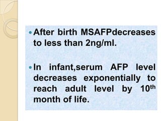 After birth MSAFPdecreases
to less than 2ng/ml.
In infant,serum AFP level
decreases exponentially to
reach adult level by 10th
month of life.
 