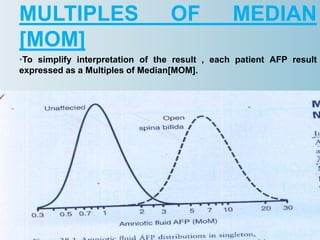 MULTIPLES OF MEDIAN
[MOM]
•To simplify interpretation of the result , each patient AFP result
expressed as a Multiples of Median[MOM].
•Screening programmes should determine the AFP medians for each
week of gestation from 14 to 20 weeks using at least 100 patients at
each week.
 