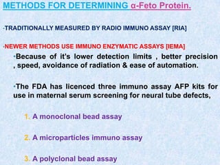 METHODS FOR DETERMINING α-Feto Protein.
•TRADITIONALLY MEASURED BY RADIO IMMUNO ASSAY [RIA]
•NEWER METHODS USE IMMUNO ENZYMATIC ASSAYS [IEMA]
•Because of it’s lower detection limits , better precision
, speed, avoidance of radiation & ease of automation.
•The FDA has licenced three immuno assay AFP kits for
use in maternal serum screening for neural tube defects,
1. A monoclonal bead assay
2. A microparticles immuno assay
3. A polyclonal bead assay
 