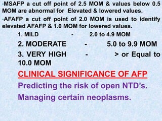•MSAFP a cut off point of 2.5 MOM & values below 0.5
MOM are abnormal for Elevated & lowered values.
•AFAFP a cut off point of 2.0 MOM is used to identify
elevated AFAFP & 1.0 MOM for lowered values.
1. MILD - 2.0 to 4.9 MOM
2. MODERATE - 5.0 to 9.9 MOM
3. VERY HIGH - > or Equal to
10.0 MOM
CLINICAL SIGNIFICANCE OF AFP
Predicting the risk of open NTD’s.
Managing certain neoplasms.
 