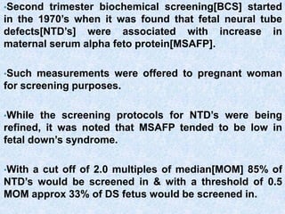 •Second trimester biochemical screening[BCS] started
in the 1970’s when it was found that fetal neural tube
defects[NTD’s] were associated with increase in
maternal serum alpha feto protein[MSAFP].
•Such measurements were offered to pregnant woman
for screening purposes.
•While the screening protocols for NTD’s were being
refined, it was noted that MSAFP tended to be low in
fetal down’s syndrome.
•With a cut off of 2.0 multiples of median[MOM] 85% of
NTD’s would be screened in & with a threshold of 0.5
MOM approx 33% of DS fetus would be screened in.
 