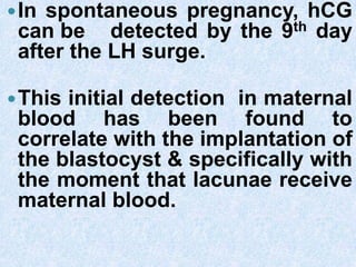 In spontaneous pregnancy, hCG
can be detected by the 9th day
after the LH surge.
This initial detection in maternal
blood has been found to
correlate with the implantation of
the blastocyst & specifically with
the moment that lacunae receive
maternal blood.
 