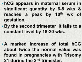 hCG appears in maternal serum in
significant quantity by 6-8 wks &
reaches a peak by 10th wk of
gestation.
By the second trimester it falls to a
constant level by 18-20 wks.
A marked increase of total hCG
about twice the normal value was
found in pregnancies with Trisomy
nd
 
