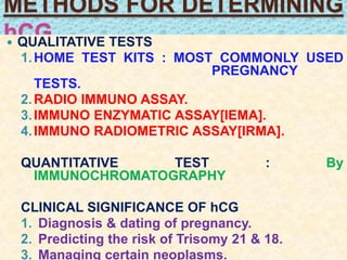 METHODS FOR DETERMINING
hCG QUALITATIVE TESTS
1.HOME TEST KITS : MOST COMMONLY USED
PREGNANCY
TESTS.
2.RADIO IMMUNO ASSAY.
3.IMMUNO ENZYMATIC ASSAY[IEMA].
4.IMMUNO RADIOMETRIC ASSAY[IRMA].
QUANTITATIVE TEST : By
IMMUNOCHROMATOGRAPHY
CLINICAL SIGNIFICANCE OF hCG
1. Diagnosis & dating of pregnancy.
2. Predicting the risk of Trisomy 21 & 18.
3. Managing certain neoplasms.
 