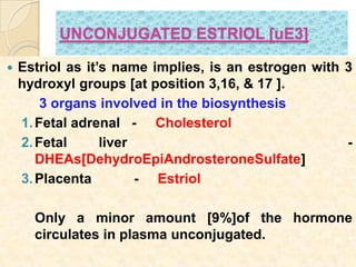 UNCONJUGATED ESTRIOL [uE3]
 Estriol as it’s name implies, is an estrogen with 3
hydroxyl groups [at position 3,16, & 17 ].
3 organs involved in the biosynthesis
1.Fetal adrenal - Cholesterol
2.Fetal liver -
DHEAs[DehydroEpiAndrosteroneSulfate]
3.Placenta - Estriol
Only a minor amount [9%]of the hormone
circulates in plasma unconjugated.
 
