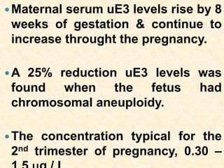 Maternal serum uE3 levels rise by 8
weeks of gestation & continue to
increase throught the pregnancy.
A 25% reduction uE3 levels was
found when the fetus had
chromosomal aneuploidy.
The concentration typical for the
2nd trimester of pregnancy, 0.30 –
 