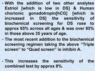  With the addition of two other analytes
Estriol [which is low in DS] & Human
chorionic gonadotropin[hCG] [which is
increased in DS] the sensitivity of
biochemical screening for DS rose to
approx 65% across all ages & was over 85%
in those above 35 years of age.
 The most recent addition to the biochemical
screening regimen taking the above “Triple
screen” to “Quad screen” is inhibin A.
 This increases the sensitivity of the
combined test by approx 8%.
 