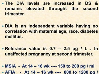  The DIA levels are increased in DS &
remains elevated throught the second
trimester.
 DIA is an independent variable having no
correlation with maternal age, race, diabetes
mellitus.
 Referance value is 0.7 – 2.5 μg / L . In
unaffected pregnancy at second trimester.
 MSIA - At 14 – 16 wk ---- 150 to 200 pg / ml
 AFIA - At 14 – 16 wk ---- 800 to 1200 pg /
 