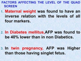 FACTORS AFFECTING THE LEVEL OF THE QUAD
SCREEN
1. Maternal weight was found to have an
inverse relation with the levels of all
four markers.
2. In Diabetes mellitus,AFP was found to
be 40% lower than in non Diabetics.
3. In twin pregnancy, AFP was Higher
than those having singlet fetus.
 